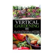 Vertical Gardening 101: How to Create Your Vertical Urban Garden & Grow Healthy Organic Fruits & Vegetables Paperback, Createspace